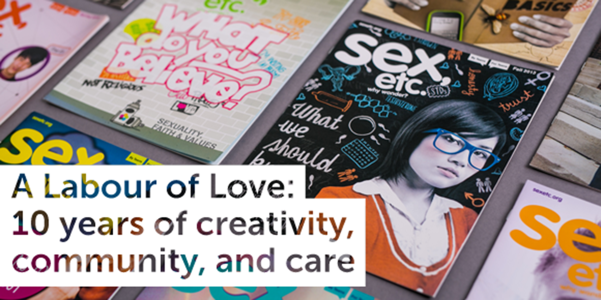 A collection of "Sex, Etc." magazine issues displayed on a table. The featured issue showcases a young person wearing glasses on the cover along with topics related to sex education. Overlay text reads, "A Labour of Love: 10 years of creativity, community, and care.