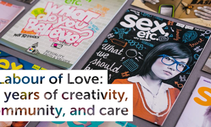 A collection of "Sex, Etc." magazine issues displayed on a table. The featured issue showcases a young person wearing glasses on the cover along with topics related to sex education. Overlay text reads, "A Labour of Love: 10 years of creativity, community, and care.